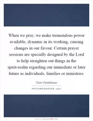 When we pray, we make tremendous power available, dynamic in its working, causing changes in our favour. Certain prayer sessions are specially designed by the Lord to help straighten out things in the spirit-realm regarding our immediate or later future as individuals, families or ministries Picture Quote #1