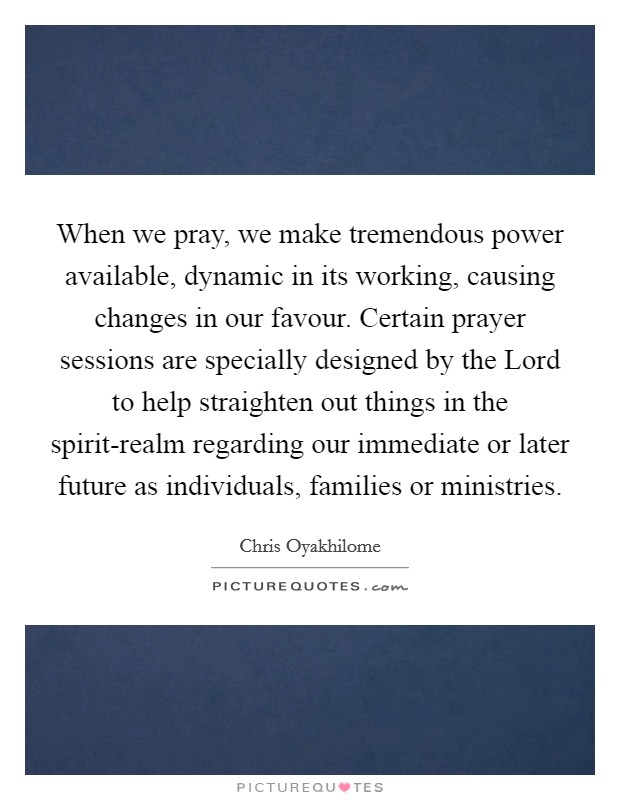 When we pray, we make tremendous power available, dynamic in its working, causing changes in our favour. Certain prayer sessions are specially designed by the Lord to help straighten out things in the spirit-realm regarding our immediate or later future as individuals, families or ministries. Picture Quote #1