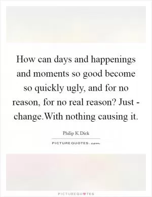 How can days and happenings and moments so good become so quickly ugly, and for no reason, for no real reason? Just - change.With nothing causing it Picture Quote #1