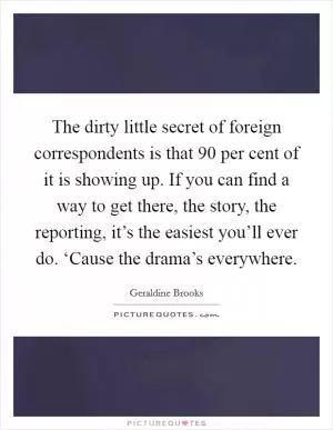 The dirty little secret of foreign correspondents is that 90 per cent of it is showing up. If you can find a way to get there, the story, the reporting, it’s the easiest you’ll ever do. ‘Cause the drama’s everywhere Picture Quote #1