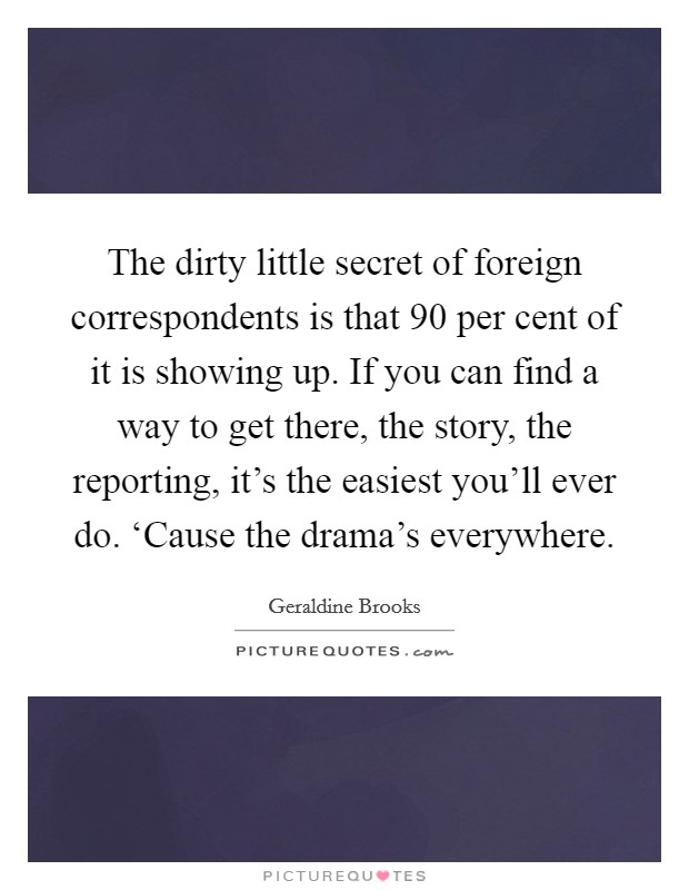 The dirty little secret of foreign correspondents is that 90 per cent of it is showing up. If you can find a way to get there, the story, the reporting, it's the easiest you'll ever do. ‘Cause the drama's everywhere. Picture Quote #1
