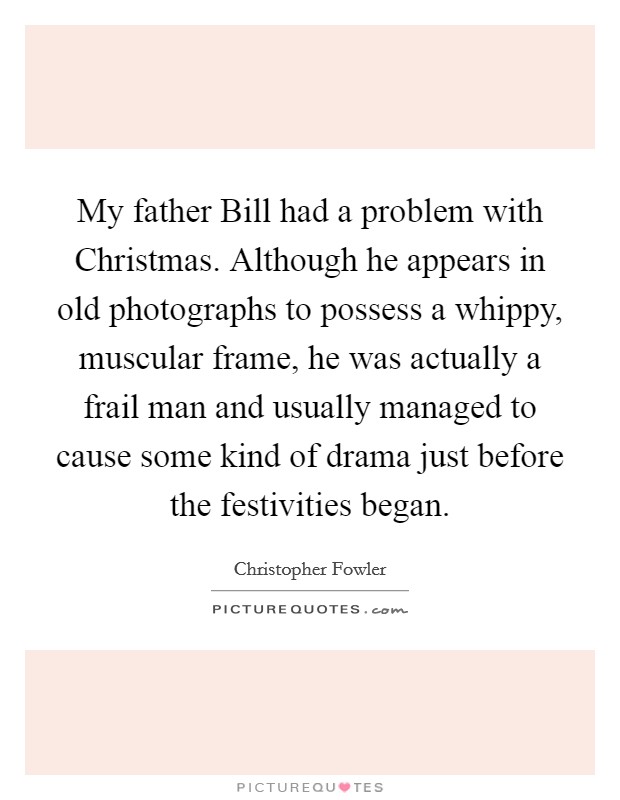My father Bill had a problem with Christmas. Although he appears in old photographs to possess a whippy, muscular frame, he was actually a frail man and usually managed to cause some kind of drama just before the festivities began. Picture Quote #1