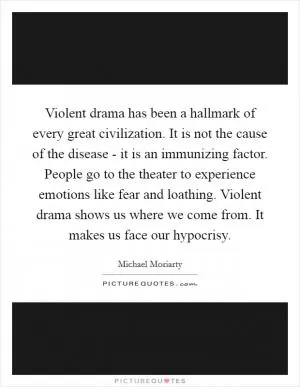 Violent drama has been a hallmark of every great civilization. It is not the cause of the disease - it is an immunizing factor. People go to the theater to experience emotions like fear and loathing. Violent drama shows us where we come from. It makes us face our hypocrisy Picture Quote #1
