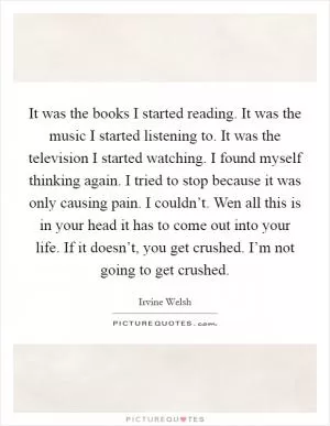 It was the books I started reading. It was the music I started listening to. It was the television I started watching. I found myself thinking again. I tried to stop because it was only causing pain. I couldn’t. Wen all this is in your head it has to come out into your life. If it doesn’t, you get crushed. I’m not going to get crushed Picture Quote #1