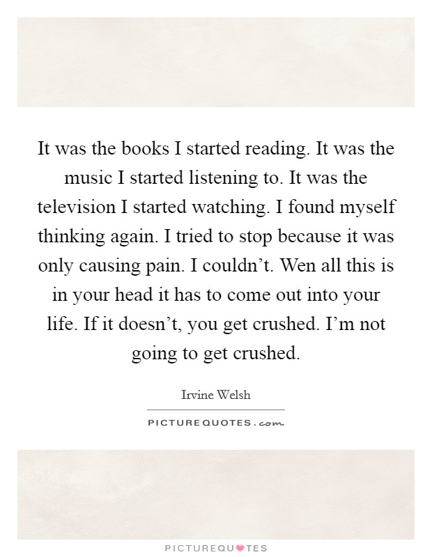It was the books I started reading. It was the music I started listening to. It was the television I started watching. I found myself thinking again. I tried to stop because it was only causing pain. I couldn't. Wen all this is in your head it has to come out into your life. If it doesn't, you get crushed. I'm not going to get crushed. Picture Quote #1