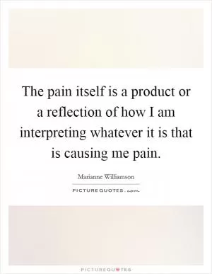 The pain itself is a product or a reflection of how I am interpreting whatever it is that is causing me pain Picture Quote #1