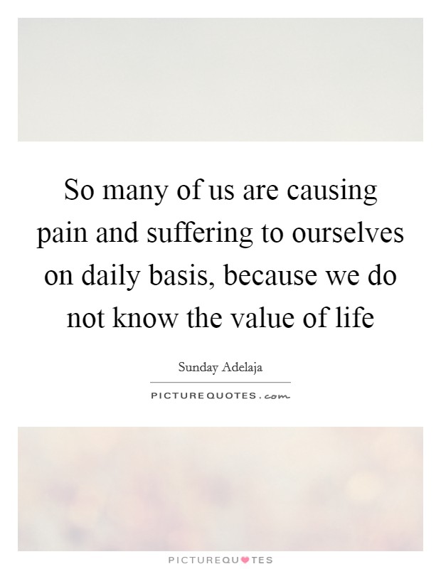 So many of us are causing pain and suffering to ourselves on daily basis, because we do not know the value of life Picture Quote #1