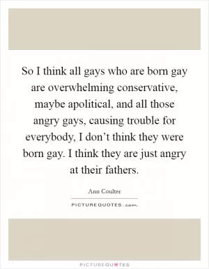 So I think all gays who are born gay are overwhelming conservative, maybe apolitical, and all those angry gays, causing trouble for everybody, I don’t think they were born gay. I think they are just angry at their fathers Picture Quote #1