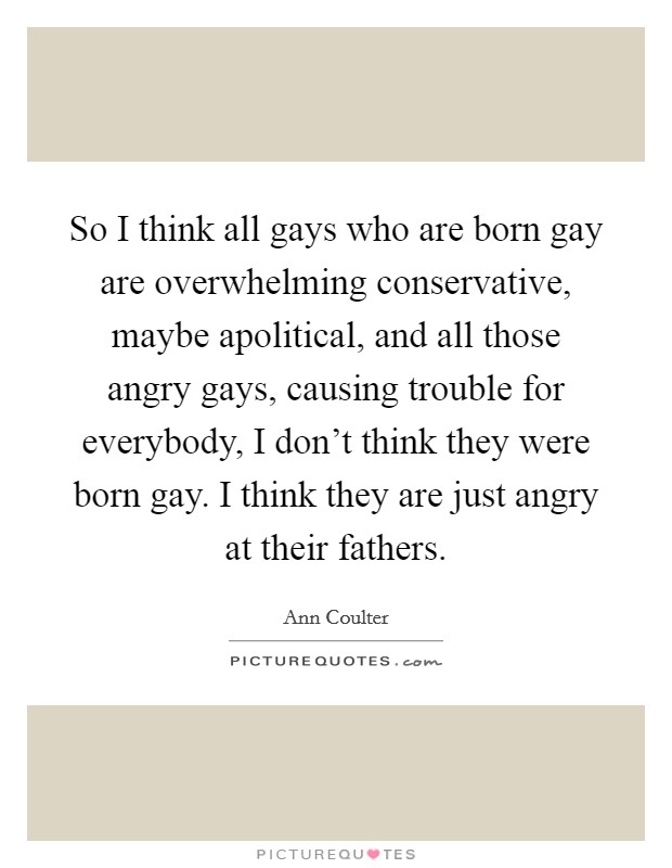 So I think all gays who are born gay are overwhelming conservative, maybe apolitical, and all those angry gays, causing trouble for everybody, I don't think they were born gay. I think they are just angry at their fathers. Picture Quote #1