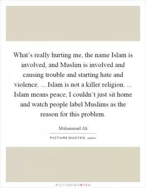 What’s really hurting me, the name Islam is involved, and Muslim is involved and causing trouble and starting hate and violence. ... Islam is not a killer religion. ... Islam means peace, I couldn’t just sit home and watch people label Muslims as the reason for this problem Picture Quote #1