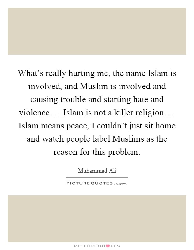 What's really hurting me, the name Islam is involved, and Muslim is involved and causing trouble and starting hate and violence. ... Islam is not a killer religion. ... Islam means peace, I couldn't just sit home and watch people label Muslims as the reason for this problem. Picture Quote #1