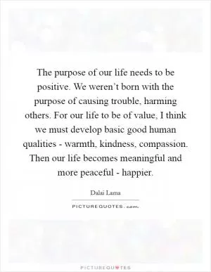 The purpose of our life needs to be positive. We weren’t born with the purpose of causing trouble, harming others. For our life to be of value, I think we must develop basic good human qualities - warmth, kindness, compassion. Then our life becomes meaningful and more peaceful - happier Picture Quote #1