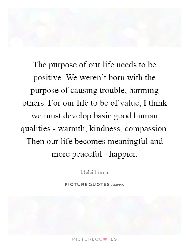 The purpose of our life needs to be positive. We weren't born with the purpose of causing trouble, harming others. For our life to be of value, I think we must develop basic good human qualities - warmth, kindness, compassion. Then our life becomes meaningful and more peaceful - happier. Picture Quote #1