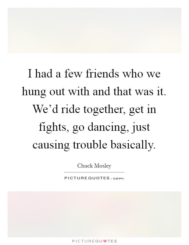I had a few friends who we hung out with and that was it. We’d ride together, get in fights, go dancing, just causing trouble basically Picture Quote #1