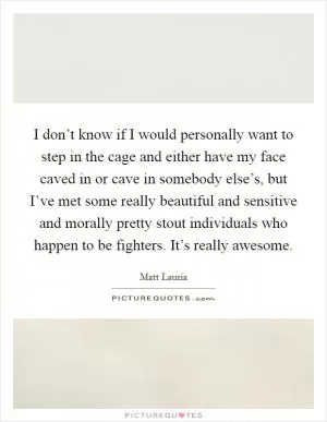 I don’t know if I would personally want to step in the cage and either have my face caved in or cave in somebody else’s, but I’ve met some really beautiful and sensitive and morally pretty stout individuals who happen to be fighters. It’s really awesome Picture Quote #1