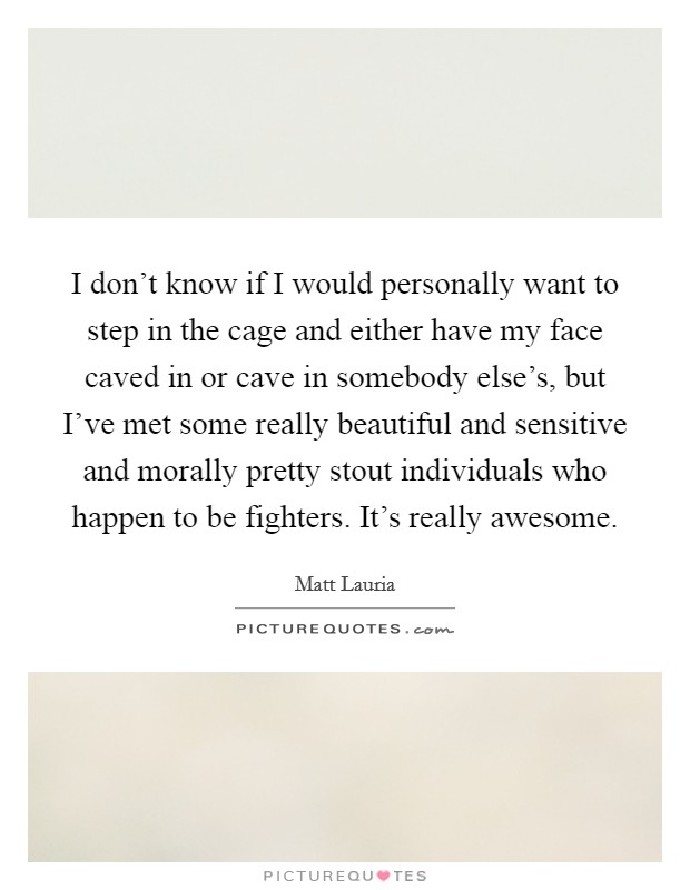 I don't know if I would personally want to step in the cage and either have my face caved in or cave in somebody else's, but I've met some really beautiful and sensitive and morally pretty stout individuals who happen to be fighters. It's really awesome. Picture Quote #1