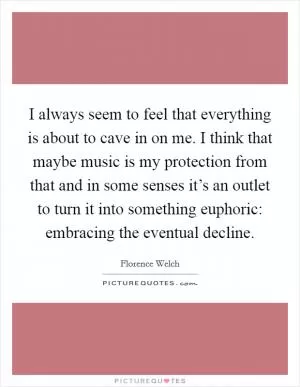 I always seem to feel that everything is about to cave in on me. I think that maybe music is my protection from that and in some senses it’s an outlet to turn it into something euphoric: embracing the eventual decline Picture Quote #1