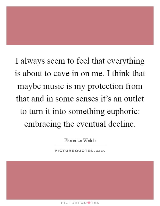 I always seem to feel that everything is about to cave in on me. I think that maybe music is my protection from that and in some senses it's an outlet to turn it into something euphoric: embracing the eventual decline. Picture Quote #1
