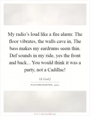 My radio’s loud like a fire alarm: The floor vibrates, the walls cave in, The bass makes my eardrums seem thin. Def sounds in my ride, yes the front and back... You would think it was a party, not a Cadillac! Picture Quote #1