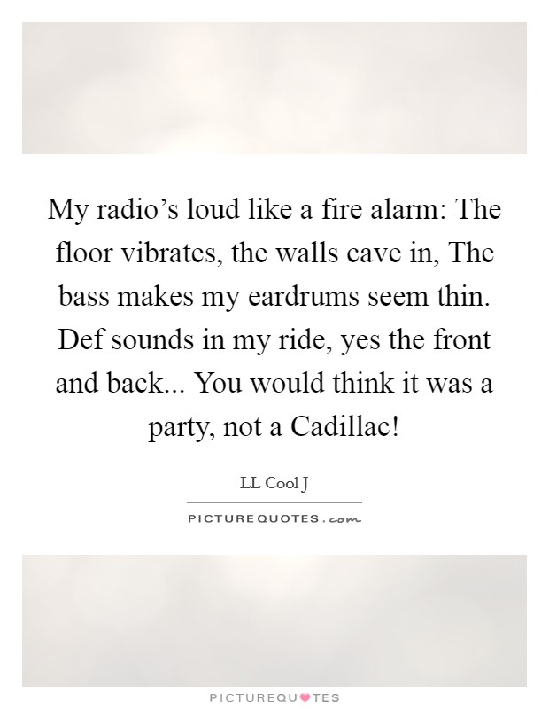 My radio's loud like a fire alarm: The floor vibrates, the walls cave in, The bass makes my eardrums seem thin. Def sounds in my ride, yes the front and back... You would think it was a party, not a Cadillac! Picture Quote #1