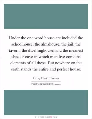 Under the one word house are included the schoolhouse, the almshouse, the jail, the tavern, the dwellinghouse; and the meanest shed or cave in which men live contains elements of all these. But nowhere on the earth stands the entire and perfect house Picture Quote #1