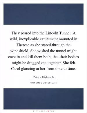 They roared into the Lincoln Tunnel. A wild, inexplicable excitement mounted in Therese as she stared through the windshield. She wished the tunnel might cave in and kill them both, that their bodies might be dragged out together. She felt Carol glancing at her from time to time Picture Quote #1