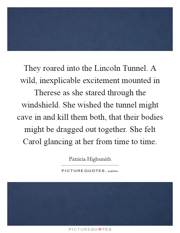 They roared into the Lincoln Tunnel. A wild, inexplicable excitement mounted in Therese as she stared through the windshield. She wished the tunnel might cave in and kill them both, that their bodies might be dragged out together. She felt Carol glancing at her from time to time. Picture Quote #1