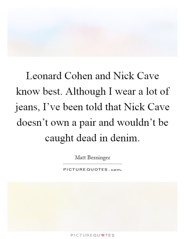 Leonard Cohen and Nick Cave know best. Although I wear a lot of jeans, I've been told that Nick Cave doesn't own a pair and wouldn't be caught dead in denim. Picture Quote #1