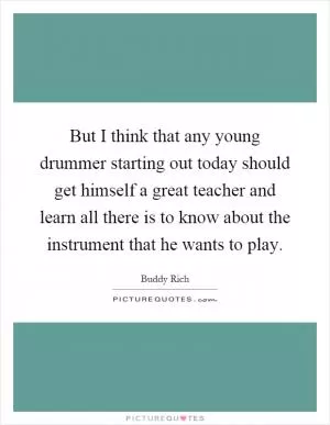 But I think that any young drummer starting out today should get himself a great teacher and learn all there is to know about the instrument that he wants to play Picture Quote #1