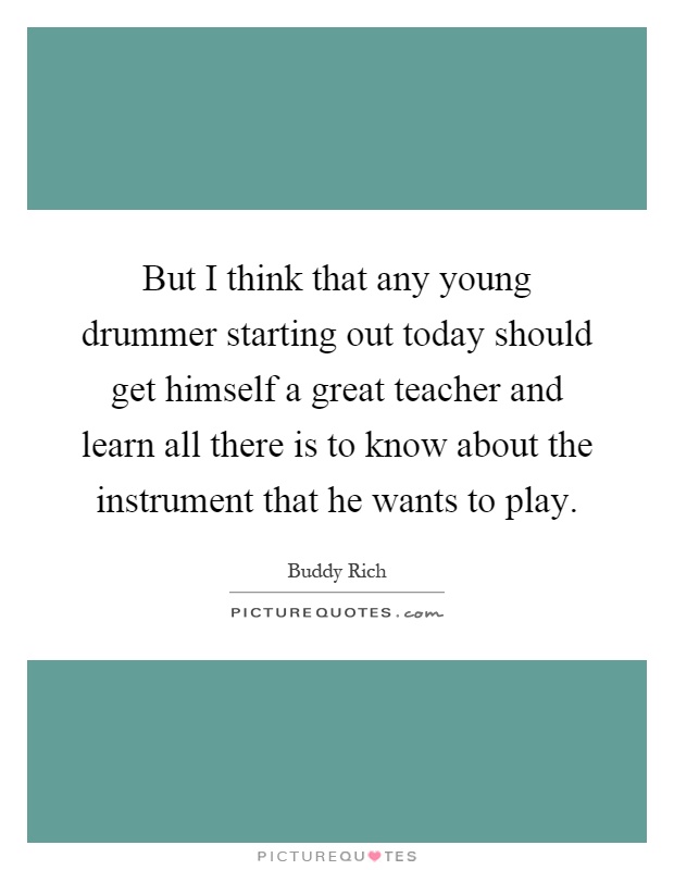 But I think that any young drummer starting out today should get himself a great teacher and learn all there is to know about the instrument that he wants to play Picture Quote #1