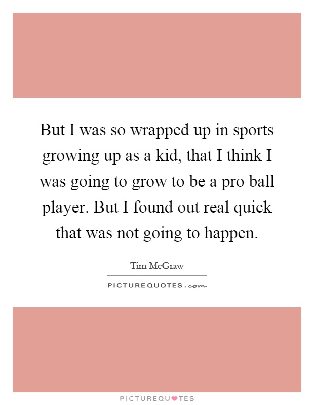 But I was so wrapped up in sports growing up as a kid, that I think I was going to grow to be a pro ball player. But I found out real quick that was not going to happen Picture Quote #1