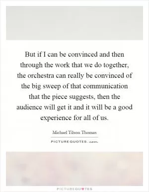 But if I can be convinced and then through the work that we do together, the orchestra can really be convinced of the big sweep of that communication that the piece suggests, then the audience will get it and it will be a good experience for all of us Picture Quote #1