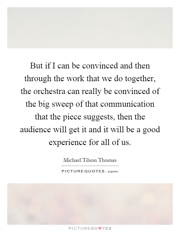 But if I can be convinced and then through the work that we do together, the orchestra can really be convinced of the big sweep of that communication that the piece suggests, then the audience will get it and it will be a good experience for all of us Picture Quote #1