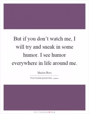 But if you don’t watch me, I will try and sneak in some humor. I see humor everywhere in life around me Picture Quote #1