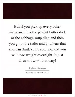 But if you pick up every other magazine, it is the peanut butter diet, or the cabbage soup diet, and then you go to the radio and you hear that you can drink some solution and you will lose weight overnight. It just does not work that way! Picture Quote #1