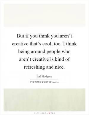 But if you think you aren’t creative that’s cool, too. I think being around people who aren’t creative is kind of refreshing and nice Picture Quote #1