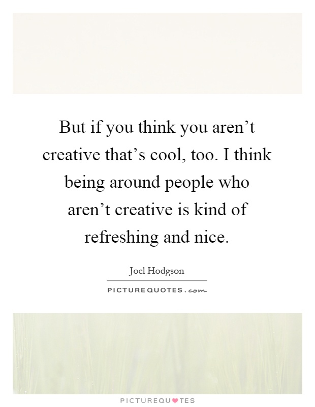 But if you think you aren't creative that's cool, too. I think being around people who aren't creative is kind of refreshing and nice Picture Quote #1