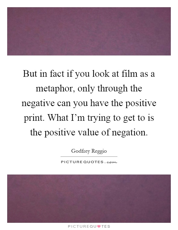 But in fact if you look at film as a metaphor, only through the negative can you have the positive print. What I'm trying to get to is the positive value of negation Picture Quote #1