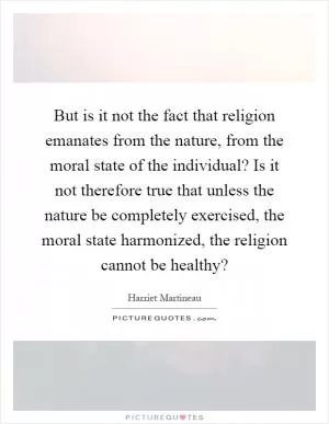 But is it not the fact that religion emanates from the nature, from the moral state of the individual? Is it not therefore true that unless the nature be completely exercised, the moral state harmonized, the religion cannot be healthy? Picture Quote #1