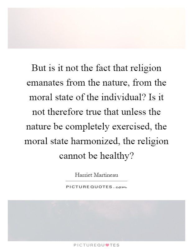 But is it not the fact that religion emanates from the nature, from the moral state of the individual? Is it not therefore true that unless the nature be completely exercised, the moral state harmonized, the religion cannot be healthy? Picture Quote #1