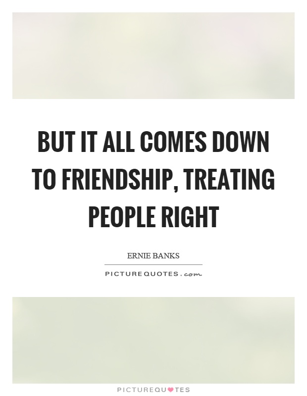 But it all comes down to friendship, treating people right Picture Quote #1