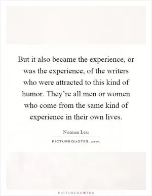 But it also became the experience, or was the experience, of the writers who were attracted to this kind of humor. They’re all men or women who come from the same kind of experience in their own lives Picture Quote #1