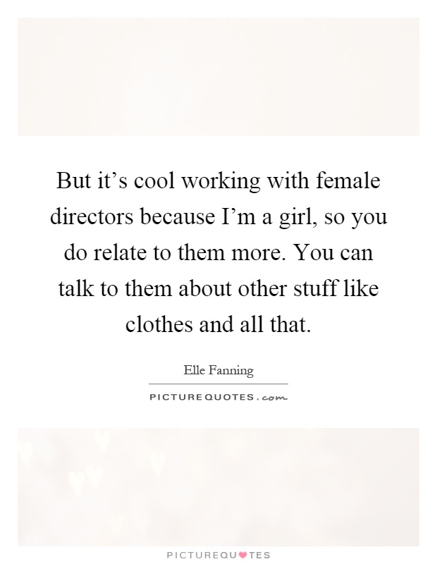 But it's cool working with female directors because I'm a girl, so you do relate to them more. You can talk to them about other stuff like clothes and all that Picture Quote #1