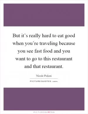 But it’s really hard to eat good when you’re traveling because you see fast food and you want to go to this restaurant and that restaurant Picture Quote #1