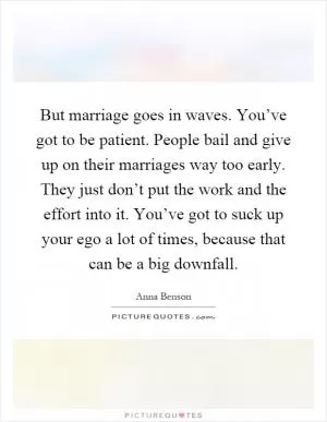 But marriage goes in waves. You’ve got to be patient. People bail and give up on their marriages way too early. They just don’t put the work and the effort into it. You’ve got to suck up your ego a lot of times, because that can be a big downfall Picture Quote #1