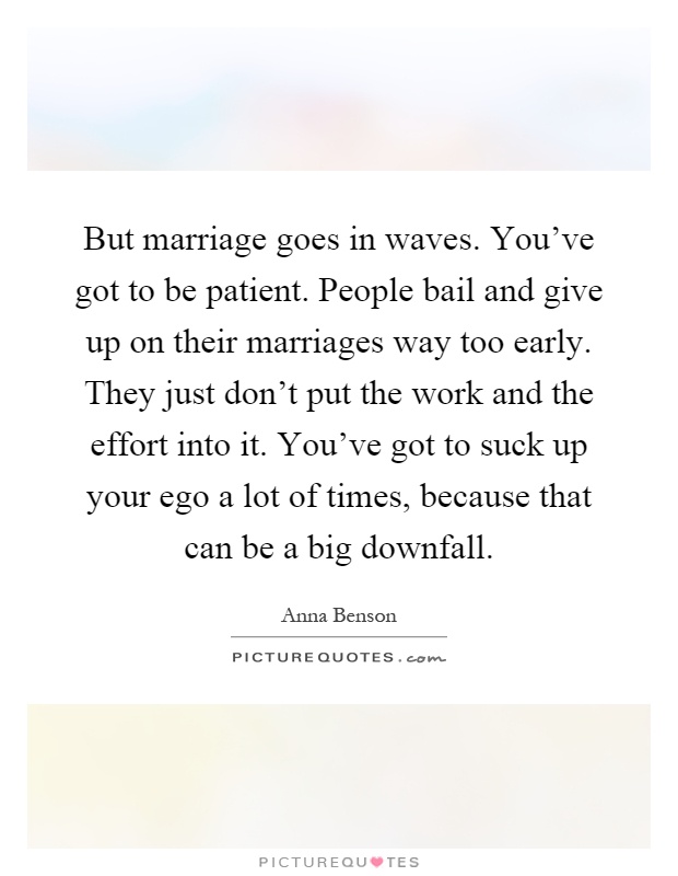But marriage goes in waves. You've got to be patient. People bail and give up on their marriages way too early. They just don't put the work and the effort into it. You've got to suck up your ego a lot of times, because that can be a big downfall Picture Quote #1