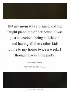 But my mom was a pianist, and she taught piano out of her house. I was just so excited, being a little kid and having all these other kids come to my house twice a week. I thought it was a big party Picture Quote #1