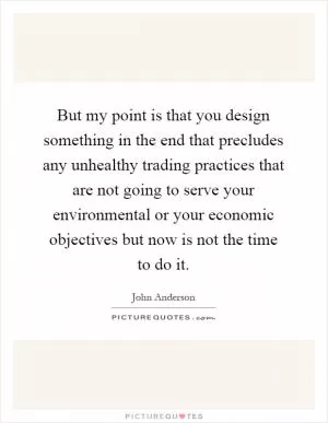 But my point is that you design something in the end that precludes any unhealthy trading practices that are not going to serve your environmental or your economic objectives but now is not the time to do it Picture Quote #1
