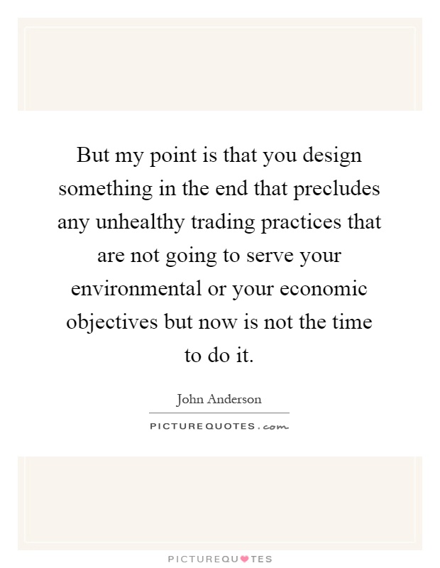 But my point is that you design something in the end that precludes any unhealthy trading practices that are not going to serve your environmental or your economic objectives but now is not the time to do it Picture Quote #1