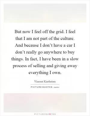 But now I feel off the grid. I feel that I am not part of the culture. And because I don’t have a car I don’t really go anywhere to buy things. In fact, I have been in a slow process of selling and giving away everything I own Picture Quote #1